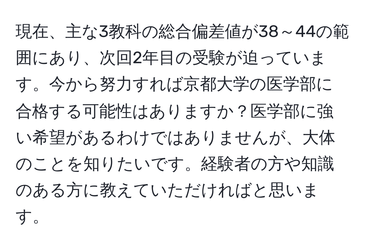 現在、主な3教科の総合偏差値が38～44の範囲にあり、次回2年目の受験が迫っています。今から努力すれば京都大学の医学部に合格する可能性はありますか？医学部に強い希望があるわけではありませんが、大体のことを知りたいです。経験者の方や知識のある方に教えていただければと思います。