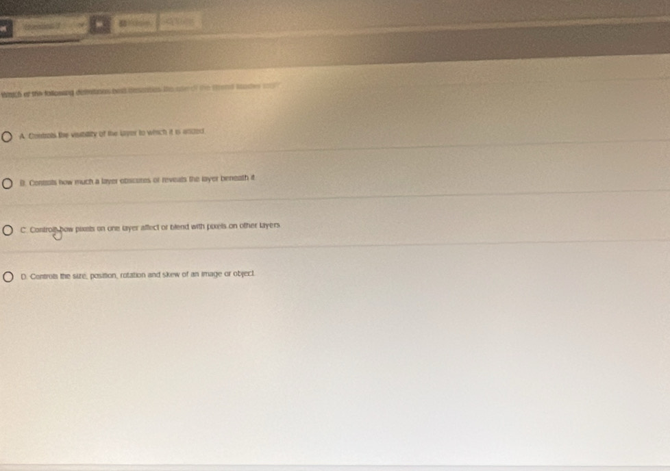aich of the fallosing demmons bast desates te tin of the Srond lades t
A Controts the visibility of the Laver to which it is anded
B. Contots how much a laver obscures or reveals the layer beneath it
C. Controis bow pixels on one layer affect or blend with pixels on other layers
D. Controls the size_ position, rotation and skew of an image or object.