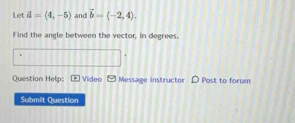 Let vector a=langle 4,-5rangle and vector b=langle -2,4rangle. 
Find the angle between the vector, in degrees. 
4 
Question Help: Video Message instructor Post to forum 
Submit Question