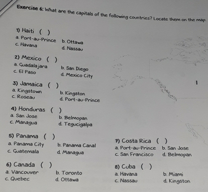 What are the capitals of the following countries? Locate them on the map.
1) Haiti ( )
a. Port-au-Prince b. Ottawa
c. Havana d. Nassau
2) Mexico ( )
a. Guadalajara b. San Diego
c. El Paso d. Mexico City
3) Jamaica ( )
a. Kingstown b. Kingston
c. Roseau d. Port-au-Prince
4) Honduras ( )
a. San Jose b. Belmopan
c. Managua d. Tegucigalpa
5) Panama ( )

a. Panama City b. Panama Canal 7) Costa Rica ( a, Port-au-Prince b. San Jose
c. Guatemala d. Managua c. San Francisco d. Belmopan
6) Canada ( ) 8) Cuba ( )
a. Vancouver b. Toronto a. Havana b. Miami
c. Quebec d. Ottawa c. Nassau d. Kingston