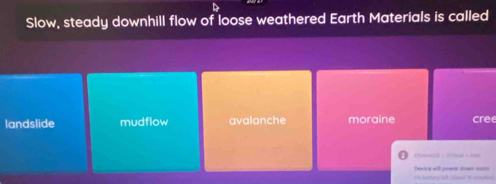 Slow, steady downhill flow of loose weathered Earth Materials is called
landslide mudflow avalanche moraine cree
Co= 、 C 、 =
Device will power down soon
I in bettary lif (alast of mte)