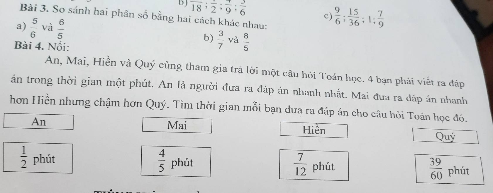 overline 18; frac 2; frac 9; frac 6
c)  9/6 ;  15/36 ; 1;  7/9 
Bài 3. So sánh hai phân số bằng hai cách khác nhau: 
a)  5/6  và  6/5 
b)  3/7  và  8/5 
Bài 4. Nối: 
An, Mai, Hiền và Quý cùng tham gia trả lời một câu hỏi Toán học. 4 bạn phải viết ra đáp 
án trong thời gian một phút. An là người đưa ra đáp án nhanh nhất. Mai đưa ra đáp án nhanh 
hơn Hiền nhưng chậm hơn Quý. Tìm thời gian mỗi bạn đưa ra đáp án cho câu hỏi Toán học đó. 
An 
Mai 
Hiền 
Quý
 1/2  phút
 4/5  phút
 7/12  phút
 39/60  phút