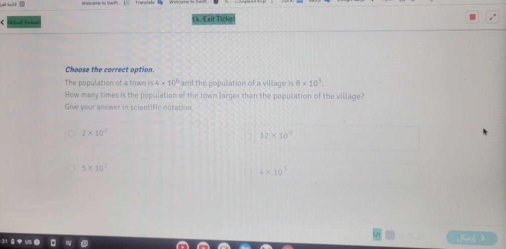 [ā] dailó Welcome to Swift... Translate
14. Exit Ticket
Choose the correct option.
The population of a town is 4* 10^6 and the population of a village is 8* 10^3. 
How many times is the population of the town larger than the population of the village?
Give your answer in scientific notation.
2* 10^2
12* 10^9
5* 10^2
4* 10^3
Jlay >