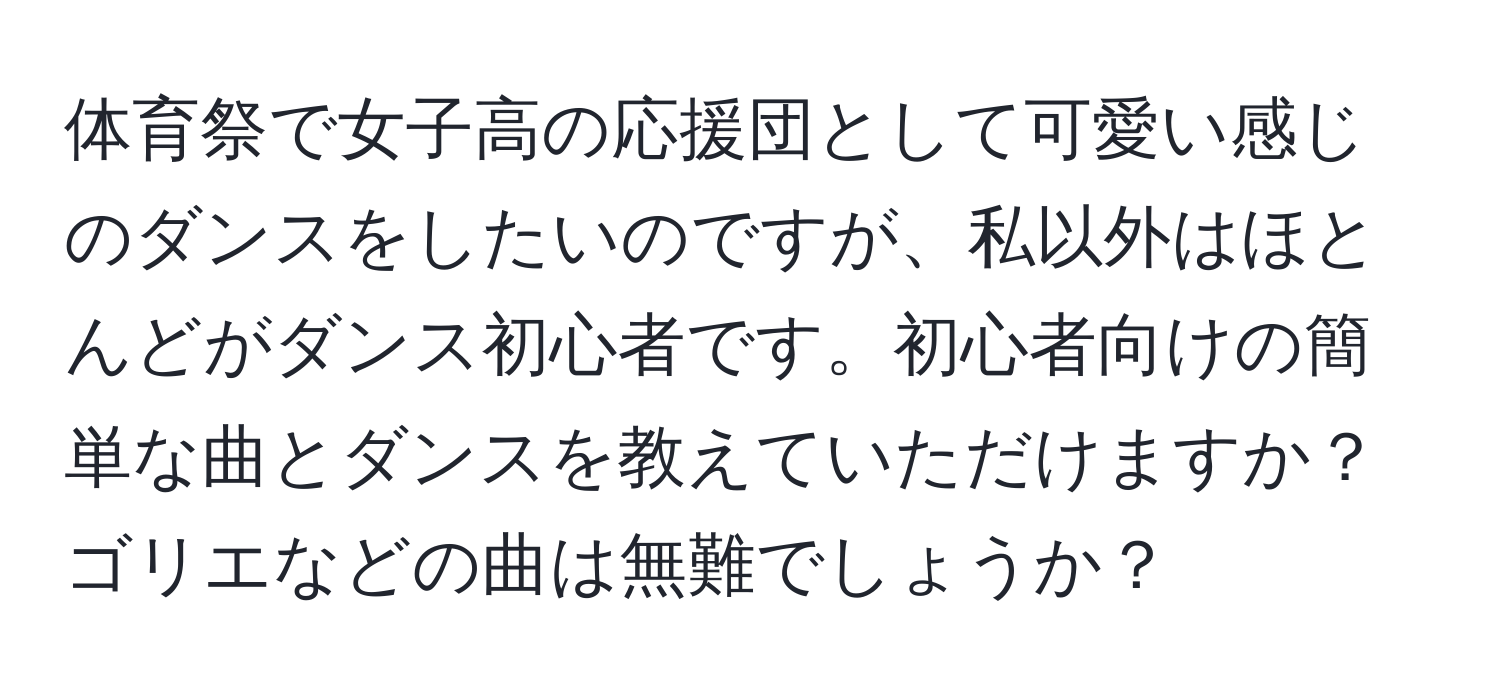 体育祭で女子高の応援団として可愛い感じのダンスをしたいのですが、私以外はほとんどがダンス初心者です。初心者向けの簡単な曲とダンスを教えていただけますか？ゴリエなどの曲は無難でしょうか？