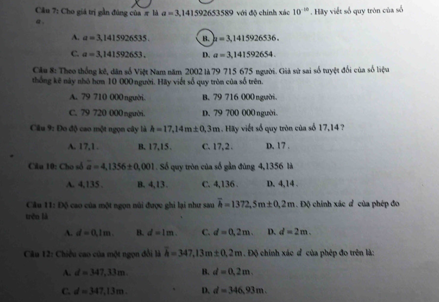 Cho giá trị gần đúng của π là a=3,141592653589 với độ chính xác 10^(-10). Hãy viết số quy tròn của số
a .
A. a=3,1415926535. B. mu =3,1415926536.
C. a=3,141592653. D. a=3,141592654.
Câu 8: Theo thống kê, dân số Việt Nam năm 2002 là 79 715 675 người. Giả sử sai số tuyệt đối của số liệu
thống kê này nhỏ hơn 10 000 người. Hãy viết số quy tròn của số trên.
A. 79 710 000người. B. 79 716 000 người.
C. 79 720 000 người. D. 79 700 000 người.
Câu 9: Đo độ cao một ngọn cây là h=17,14m± 0,3m Hãy viết số quy tròn của số 17,14 ?
A. 17,1 . B. 17,15、 C. 17,2. D, 17 .
Câu 10: Cho số overline a=4,1356± 0,001. Số quy tròn của số gần đúng 4,1356 là
A. 4,135 . B. 4,13 . C. 4,136 . D. 4,14 .
Câu 11: Độ cao của một ngọn núi được ghi lại như sau overline h=1372,5m± 0,2m. Độ chính xác đ của phép đo
trěn là
A. d=0.1m. B. d=1m. C. d=0,2m. D. d=2m.
Câu 12: Chiều cao của một ngọn đổi là overline h=347,13m± 0,2m. Độ chính xác đ của phép đo trên là:
A. d=347,33m. B. d=0,2m.
C. d=347,13m. D. d=346,93m.