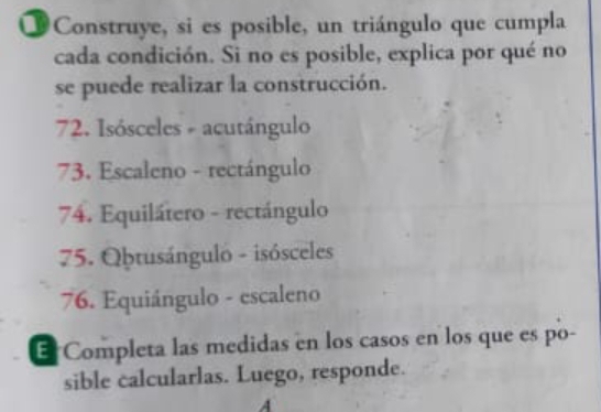 Construye, si es posible, un triángulo que cumpla 
cada condición. Si no es posible, explica por qué no 
se puede realizar la construcción. 
72. Isósceles - acutángulo 
73. Escaleno - rectángulo 
74. Equilátero - rectángulo 
75. Qþtusángulo - isósceles 
76. Equiángulo - escaleno 
E Completa las medidas en los casos en los que es po- 
sible calcularlas. Luego, responde. 
A