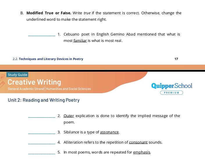 Modified True or False. Write true if the statement is correct. Otherwise, change the 
underlined word to make the statement right. 
_1. Cebuano poet in English Gemino Abad mentioned that what is 
most familiar is what is most real. 
2.2. Techniques and Literary Devices in Poetry 17 
Study Guide 
Creative Writing 
General Academic Strand | Humanities and Social Sciences Quipper School 
P R EM I U M 
Unit 2: Reading and Writing Poetry 
_2. Outer explication is done to identify the implied message of the 
poem. 
_3. Sibilance is a type of assonance. 
_4. Alliteration refers to the repetition of consonant sounds. 
_5. In most poems, words are repeated for emphasis.