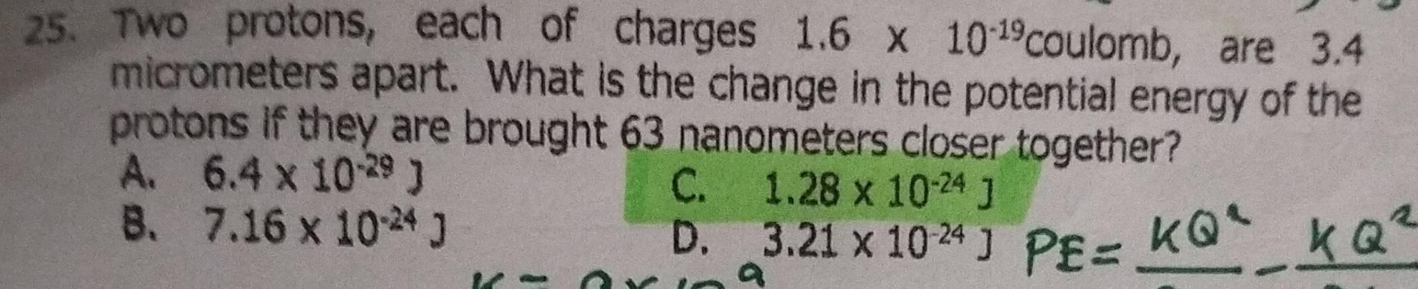 Two protons, each of charges 1.6* 10^(-19) coulomb, are 3.4
micrometers apart. What is the change in the potential energy of the
protons if they are brought 63 nanometers closer together?
A. 6.4* 10^(-29)J
C. 1.28* 10^(-24)J
B. 7.16* 10^(-24)J
D. 3.21* 10^(-24)J