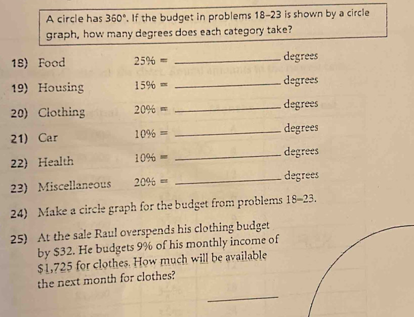 A circle has 360°. If the budget in problems 18-23 is shown by a circle 
graph, how many degrees does each category take? 
18) Food 25% = _ degrees
19) Housing 15% = _ degrees
20) Clothing 20% =
_degrees 
21) Car
10% =
_degrees 
22) Health 10% = _ degrees
23) Miscellaneous 20% = _ degrees
24) Make a circle graph for the budget from problems 18=23. 
25) At the sale Raul overspends his clothing budget 
by $32. He budgets 9% of his monthly income of
$1,725 for clothes. How much will be available 
the next month for clothes? 
_