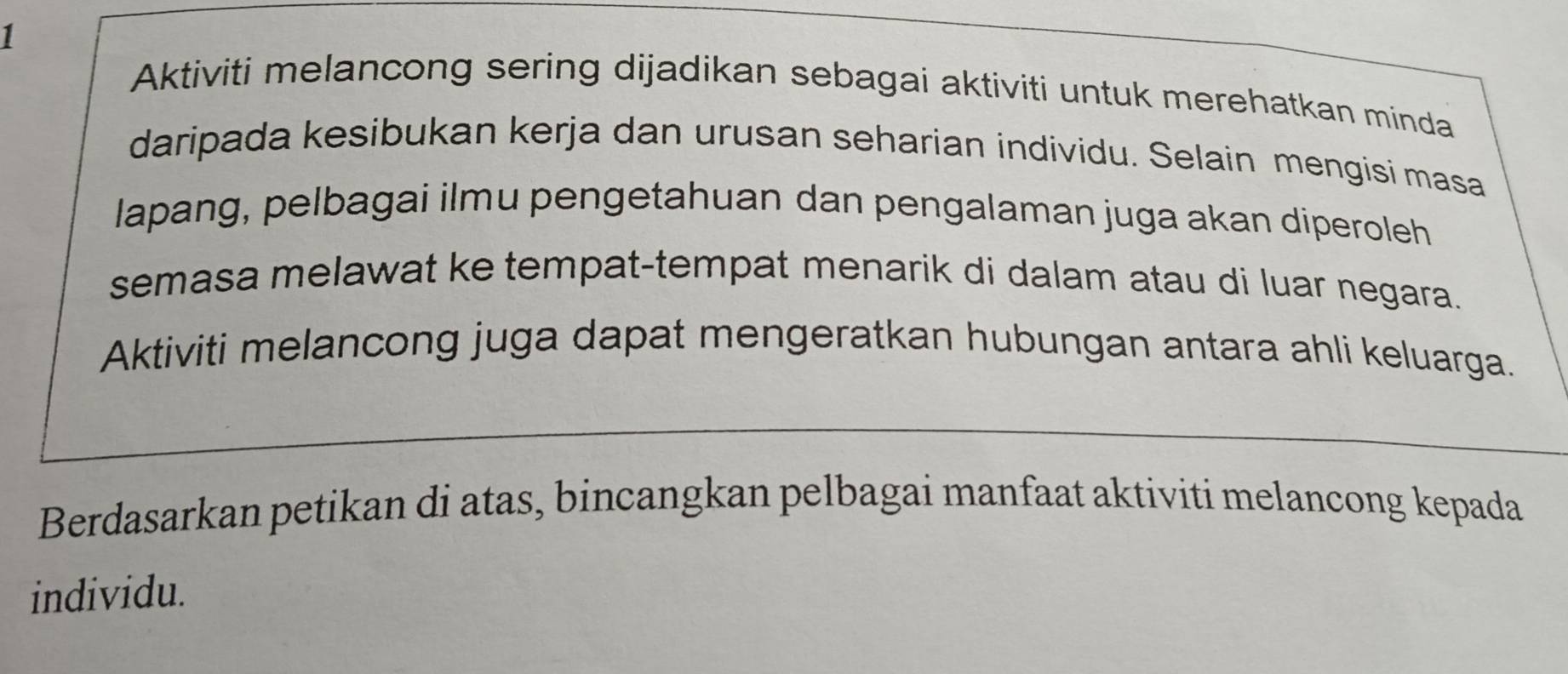 Aktiviti melancong sering dijadikan sebagai aktiviti untuk merehatkan minda 
daripada kesibukan kerja dan urusan seharian individu. Selain mengisi masa 
lapang, pelbagai ilmu pengetahuan dan pengalaman juga akan diperoleh 
semasa melawat ke tempat-tempat menarik di dalam atau di luar negara. 
Aktiviti melancong juga dapat mengeratkan hubungan antara ahli keluarga. 
Berdasarkan petikan di atas, bincangkan pelbagai manfaat aktiviti melancong kepada 
individu.