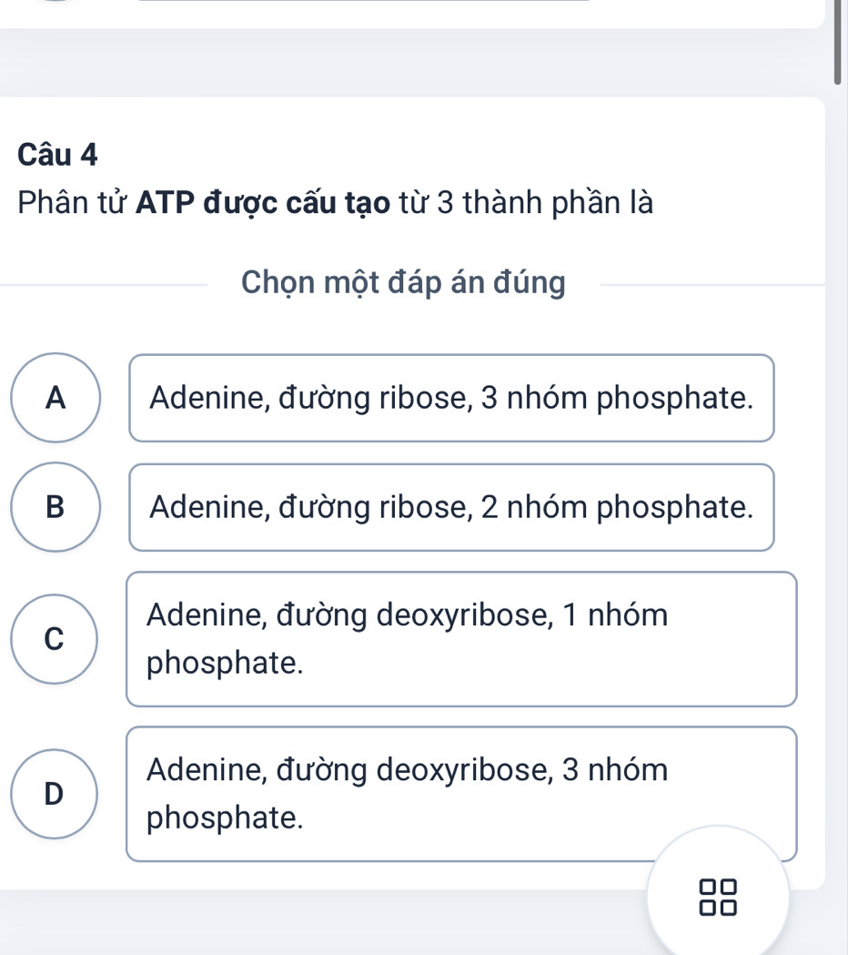 Phân tử ATP được cấu tạo từ 3 thành phần là
Chọn một đáp án đúng
A Adenine, đường ribose, 3 nhóm phosphate.
B Adenine, đường ribose, 2 nhóm phosphate.
Adenine, đường deoxyribose, 1 nhóm
C
phosphate.
Adenine, đường deoxyribose, 3 nhóm
D
phosphate.