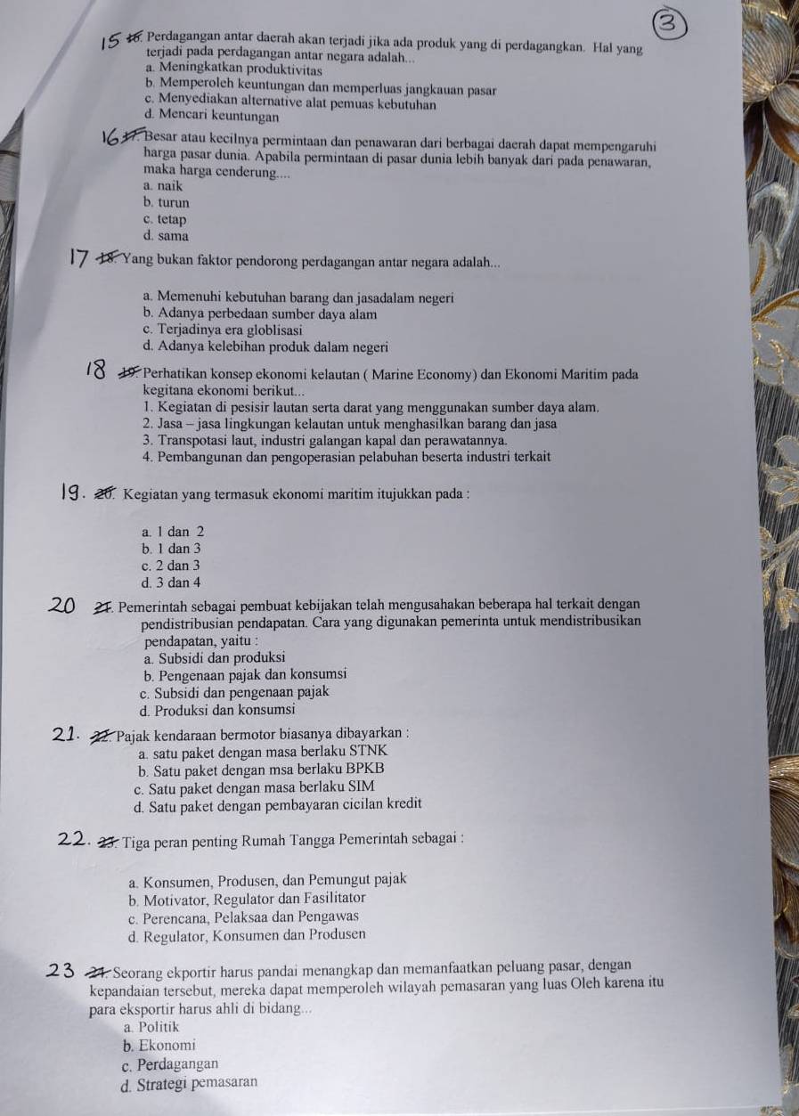 Perdagangan antar daerah akan terjadi jika ada produk yang di perdagangkan. Hal yang
terjadi pada perdagangan antar negara adalah...
a. Meningkatkan produktivitas
b. Memperoleh keuntungan dan memperluas jangkauan pasar
c. Menyediakan alternative alat pemuas kebutuhan
d. Mencari keuntungan
Besar atau kecilnya permintaan dan penawaran dari berbagai daerah dapat mempengaruhi
harga pasar dunia. Apabila permintaan di pasar dunia lebih banyak dari pada penawaran,
maka harga cenderung....
a. naik
b. turun
c. tetap
d. sama
Yang bukan faktor pendorong perdagangan antar negara adalah...
a. Memenuhi kebutuhan barang dan jasadalam negeri
b. Adanya perbedaan sumber daya alam
c. Terjadinya era globlisasi
d. Adanya kelebihan produk dalam negeri
19 *Perhatikan konsep ekonomi kelautan ( Marine Economy) dan Ekonomi Maritim pada
kegitana ekonomi berikut...
1. Kegiatan di pesisir lautan serta darat yang menggunakan sumber daya alam.
2. Jasa - jasa lingkungan kelautan untuk menghasilkan barang dan jasa
3. Transpotasi laut, industri galangan kapal dan perawatannya.
4. Pembangunan dan pengoperasian pelabuhan beserta industri terkait
Kegiatan yang termasuk ekonomi maritim itujukkan pada :
a. 1 dan 2
b. 1 dan 3
c. 2 dan 3
d. 3 dan 4
21. Pemerintah sebagai pembuat kebijakan telah mengusahakan beberapa hal terkait dengan
pendistribusian pendapatan. Cara yang digunakan pemerinta untuk mendistribusikan
pendapatan, yaitu :
a. Subsidi dan produksi
b. Pengenaan pajak dan konsumsi
c. Subsidi dan pengenaan pajak
d. Produksi dan konsumsi
C. Pajak kendaraan bermotor biasanya dibayarkan :
a. satu paket dengan masa berlaku STNK
b. Satu paket dengan msa berlaku BPKB
c. Satu paket dengan masa berlaku SIM
d. Satu paket dengan pembayaran cicilan kredit
2.  23. Tiga peran penting Rumah Tangga Pemerintah sebagai :
a. Konsumen, Produsen, dan Pemungut pajak
b. Motivator, Regulator dan Fasilitator
c. Perencana, Pelaksaa dan Pengawas
d. Regulator, Konsumen dan Produsen
24. Seorang ekportir harus pandai menangkap dan memanfaatkan peluang pasar, dengan
kepandaian tersebut, mereka dapat memperoleh wilayah pemasaran yang luas Oleh karena itu
para eksportir harus ahli di bidang...
a. Politik
b. Ekonomi
c. Perdagangan
d. Strategi pemasaran