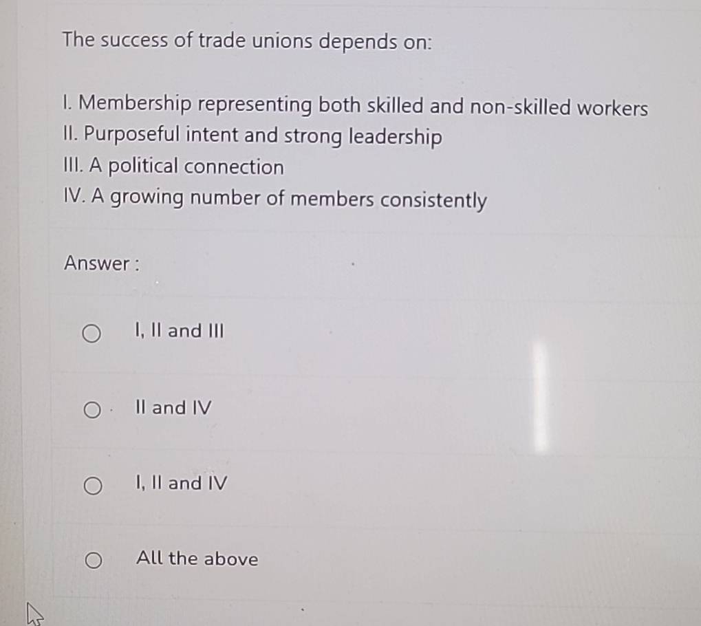 The success of trade unions depends on:
I. Membership representing both skilled and non-skilled workers
II. Purposeful intent and strong leadership
III. A political connection
IV. A growing number of members consistently
Answer :
I, II and III
II and IV
I, II and IV
All the above