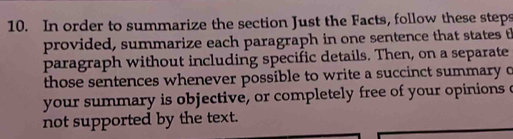 In order to summarize the section Just the Facts, follow these steps 
provided, summarize each paragraph in one sentence that states th 
paragraph without including specific details. Then, on a separate 
those sentences whenever possible to write a succinct summary o 
your summary is objective, or completely free of your opinions c 
not supported by the text.