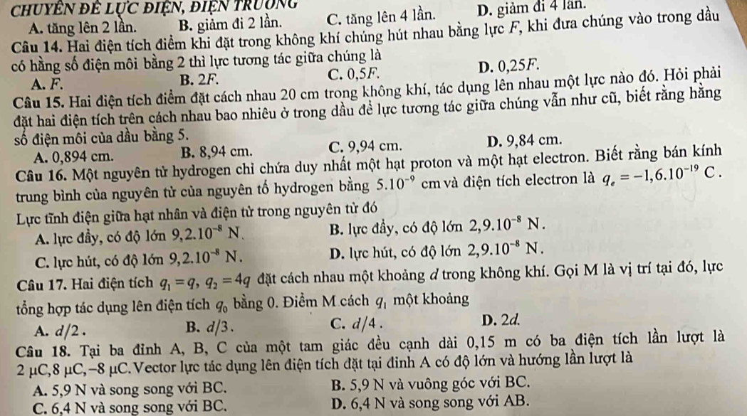 chuyên để lực điện, điện trường
Câu 14. Hai điện tích điểm khi đặt trong không khí chúng hút nhau bằng lực F, khi đưa chúng vào trong dầu A. tăng lên 2 lần. B. giảm đi 2 lần. C. tăng lên 4 lần. D. giảm đi 4 lần.
có hằng số điện môi bằng 2 thì lực tương tác giữa chúng là
A. F. B. 2F. C. 0,5F. D. 0,25F.
Câu 15. Hai điện tích điểm đặt cách nhau 20 cm trong không khí, tác dụng lên nhau một lực nào đó. Hỏi phải
đặt hai điện tích trên cách nhau bao nhiêu ở trong dầu để lực tương tác giữa chúng vẫn như cũ, biết rằng hằng
số điện môi của dầu bằng 5.
A. 0,894 cm. B. 8,94 cm. C. 9,94 cm. D. 9,84 cm.
Câu 16. Một nguyên tử hydrogen chỉ chứa duy nhất một hạt proton và một hạt electron. Biết rằng bán kính
trung bình của nguyên tử của nguyên tố hydrogen bằng 5.10^(-9) cm và điện tích electron là q_e=-1,6.10^(-19)C.
Lực tĩnh điện giữa hạt nhân và điện tử trong nguyên tử đó
A. lực đầy, có độ lớn 9,2.10^(-8)N. B. lực đầy, có độ lớn 2,9.10^(-8)N.
C. lực hút, có độ lớn 9,2.10^(-8)N. D. lực hút, có độ lớn 2,9.10^(-8)N.
Câu 17. Hai điện tích q_1=q,q_2=4q đặt cách nhau một khoảng ở trong không khí. Gọi M là vị trí tại đó, lực
ổng hợp tác dụng lên điện tích q_0 bằng 0. Điểm M cách q_1 một khoảng
B. C. d/4 . D. 2d.
A. d/2 . d/3.
Câu 18. Tại ba đỉnh A, B, C của một tam giác đều cạnh dài 0,15 m có ba điện tích lần lượt là
2 μC,8 μC,-8 μC.Vector lực tác dụng lên điện tích đặt tại đinh A có độ lớn và hướng lần lượt là
A. 5,9 N và song song với BC. B. 5,9 N và vuông góc với BC.
C. 6,4 N và song song với BC. D. 6,4 N và song song với AB.