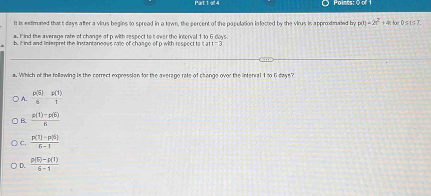 It is estimated that t days after a virus begins to spread in a town, the percent of the population infected by the virus is approximated by p(t)=2t^2+4t for 0≤ t≤ 7
a. Find the average rate of change of p with respect to t over the interval 1 to 6 days.
b. Find and interpret the instantaneous rate of change of p with respect to t at t=3. 
a. Which of the following is the correct expression for the average rate of change over the interval 1 to 6 days?
A.  p(6)/6 - p(1)/1 
B.  (p(1)-p(6))/6 
C.  (p(1)-p(6))/6-1 
D.  (p(6)-p(1))/6-1 