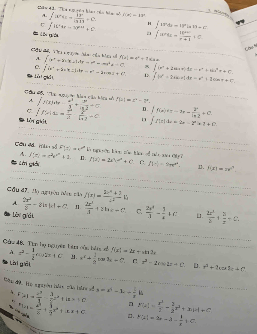 Cầu 43. Tìm nguyên hàm của hàm số f(x)=10^x.
A. ∈t 10^xdx= 10^x/ln 10 +C.
1. Nguyên
C. ∈t 10^xdx=10^(x+1)+C.
B. ∈t 10^xdx=10^x In 10+C.
Lời giải.
D. ∈t 10^xdx= (10^(x+1))/x+1 +C.
Câu 5
Câu 44. Tìm nguyên hàm của hàm số ∈t (e^x+2sin x)dx=e^x-cos^2x+C. f(x)=e^x+2sin x.
A.
C.
Lời giải. ∈t (e^x+2sin x)dx=e^x-2cos x+C. B. ∈t (e^x+2sin x)dx=e^x+sin^2x+C.
D. ∈t (e^x+2sin x)dx=e^x+2cos x+C.
Câu 45. Tìm nguyên hàm của hàm số f(x)=x^2-2^x.
A.
C. ∈t f(x)dx= x^3/3 + 2^x/ln 2 +C.
Lời giải. ∈t f(x)dx= x^3/3 - 2^x/ln 2 +C.
B. ∈t f(x)dx=2x- 2^x/ln 2 +C.
D. ∈t f(x)dx=2x-2^xln 2+C.
Câu 46. Hàm số F(x)=e^(x^2) là nguyên hàm của hàm số nào sau đây?
A. f(x)=x^2e^(x^2)+3. B. f(x)=2x^2e^(x^2)+C. C. f(x)=2xe^(x^2). D. f(x)=xe^(x^2).
Lời giải.
Câu 47. Họ nguyên hàm ciaf(x)= (2x^4+3)/x^2  là
A.  2x^3/3 -3ln |x|+C. B.  2x^3/3 +3ln x+C. C.  2x^3/3 - 3/x +C. D.  2x^3/3 + 3/x +C.
Lời giải.
Câu 48. Tìm họ nguyên hàm của hàm số f(x)=2x+sin 2x.
A. x^2- 1/2 cos 2x+C. B. x^2+ 1/2 cos 2x+C. C. x^2-2cos 2x+C. D. x^2+2cos 2x+C.
Lời giải.
Câu 49. Họ nguyên hàm của hàm số y=x^2-3x+ 1/x ldot a
A. F(x)= x^3/3 - 3/2 x^2+ln x+C.
B. F(x)= x^3/3 - 3/2 x^2+ln |x|+C.
F(x)= x^3/3 + 3/2 x^2+ln x+C. Giải.
D. F(x)=2x-3- 1/x +C.