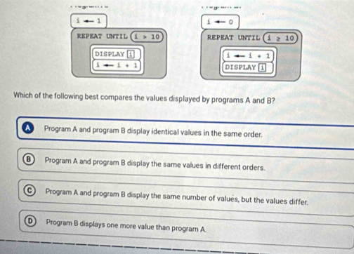 i+-1
ito -0
REPEAT UNTIL 1>10 REPEAT UNTIL 1≥ 10
DISPLAY i ito -1+1
1to -1+1 DISPLAY 4
Which of the following best compares the values displayed by programs A and B?
a Program A and program B display identical values in the same order.
B Program A and program B display the same values in different orders.
C) Program A and program B display the same number of values, but the values differ.
D Program B displays one more value than program A.