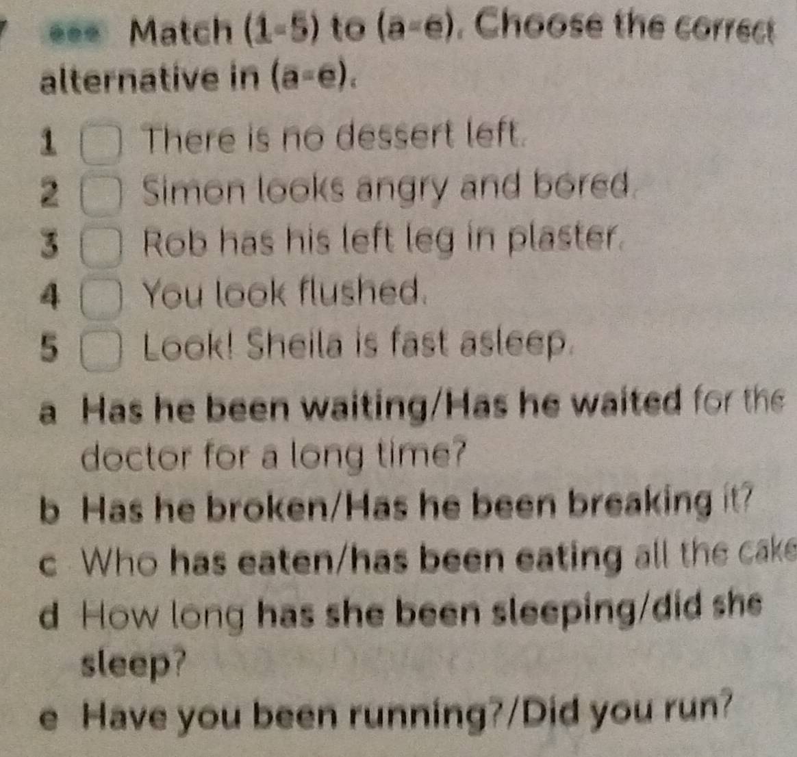 ... Match (1-5) to (a-e) , Choose the correct 
alternative in (a=e). 
1 There is no dessert left. 
2 Simon looks angry and bored 
3 Rob has his left leg in plaster. 
4 You look flushed. 
5 Look! Sheila is fast asleep. 
a Has he been waiting/Has he waited for the 
doctor for a long time? 
b Has he broken/Has he been breaking it? 
c Who has eaten/has been eating all the cake 
d How long has she been sleeping/did she 
sleep? 
e Have you been running?/Did you run?