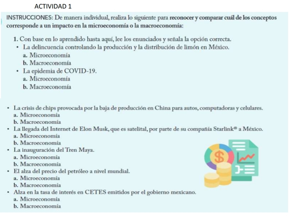 ACTIVIDAD 1
INSTRUCCIONES: De manera individual, realiza lo siguiente para reconocer y comparar cuál de los conceptos
corresponde a un impacto en la microeconomía o la macroeconomía:
1. Con base en lo aprendido hasta aquí, lee los enunciados y señala la opción correcta.
La delincuencia controlando la producción y la distribución de limón en México.
a. Microeconomía
b. Macroeconomía
La epidemia de COVID-19.
a. Microeconomía
b. Macroeconomía
La crisis de chips provocada por la baja de producción en China para autos, computadoras y celulares.
a. Microeconomía
b. Macroeconomía
La llegada del Internet de Elon Musk, que es satelital, por parte de su compañía Starlin k^((8)) a México.
a. Microeconomía
b. Macroeconomía
La inauguración del Tren Maya.
a. Microeconomía
b. Macroeconomía
El alza del precio del petróleo a nivel mundial.
a. Microeconomía
b. Macroeconomía
Alza en la tasa de interés en CETES emitidos por el gobierno mexicano.
a. Microeconomía
b. Macroeconomía