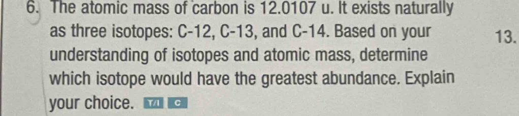 The atomic mass of carbon is 12.0107 u. It exists naturally 
as three isotopes: C-12, C-13, and C-14. Based on your 13. 
understanding of isotopes and atomic mass, determine 
which isotope would have the greatest abundance. Explain 
your choice. YA C