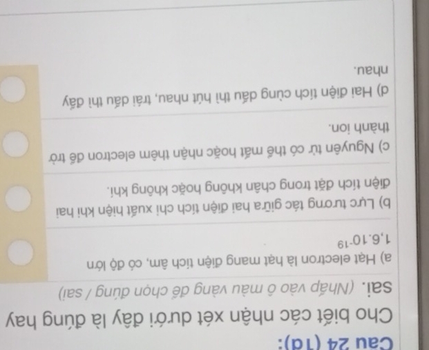 Cau 24 (1d):
Cho biết các nhận xét dưới đây là đúng hay
sai. (Nhấp vào ô màu vàng đế chọn đúng / sai)
a) Hạt electron là hạt mang điện tích âm, có độ lớn
1,6.10^(-19)
b) Lực tương tác giữa hai điện tích chi xuất hiện khi hai
điện tích đặt trong chân không hoặc không khí.
c) Nguyên tử có thể mất hoặc nhận thêm electron đế trờ
thành ion.
d) Hai điện tích cùng dấu thì hút nhau, trái dấu thì đấy
nhau.