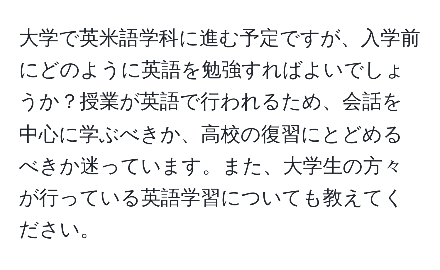 大学で英米語学科に進む予定ですが、入学前にどのように英語を勉強すればよいでしょうか？授業が英語で行われるため、会話を中心に学ぶべきか、高校の復習にとどめるべきか迷っています。また、大学生の方々が行っている英語学習についても教えてください。