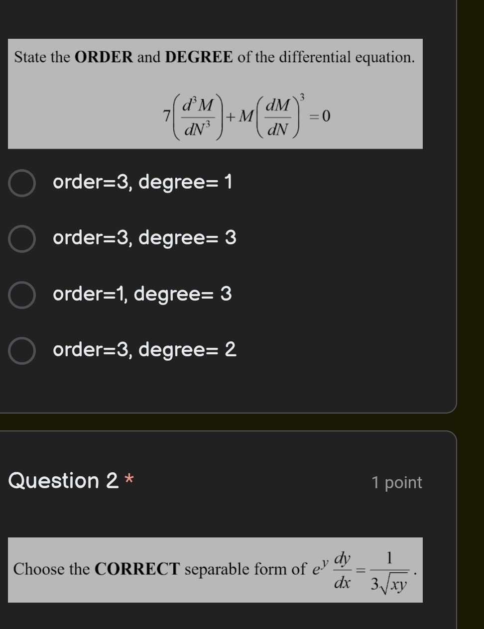 State the ORDER and DEGREE of the differential equation.
7( d^3M/dN^3 )+M( dM/dN )^3=0
order =3 , degree =1
order =3 , degree =3
order =1 , degree =3
order =3 , degree =2
Question 2 * 1 point
Choose the CORRECT separable form of £  dy/dx = 1/3sqrt(xy) .