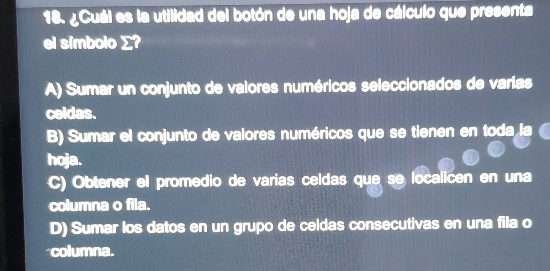 ¿Cuál es la utilidad del botón de una hoja de cálculo que presenta
el símbolo ∑?
A) Sumar un conjunto de valores numéricos seleccionados de varias
celdas.
B) Sumar el conjunto de valores numéricos que se tienen en toda la
hoja.
C) Obtener el promedio de varias celdas que se localicen en una
columna o fila.
D) Sumar los datos en un grupo de celdas consecutivas en una fila o
columna.