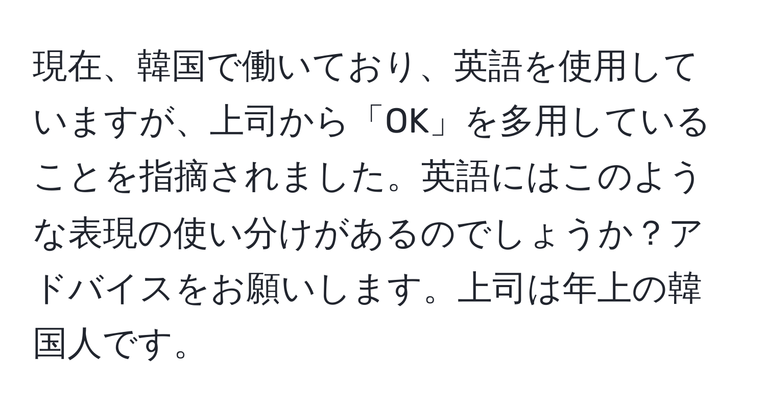 現在、韓国で働いており、英語を使用していますが、上司から「OK」を多用していることを指摘されました。英語にはこのような表現の使い分けがあるのでしょうか？アドバイスをお願いします。上司は年上の韓国人です。