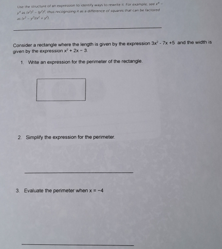 Uise the structure of an expression to identify ways to rewnite it. For example, see x^4-
y^4as(x^2)^2-(y^2)^2 , thus recognizing it as a difference of squares that can be factored
(x^2-y^2)(x^2+y^2)
Consider a rectangle where the length is given by the expression 3x^2-7x+5 and the width is 
given by the expression x^2+2x-3
1. Write an expression for the perimeter of the rectangle. 
2. Simplify the expression for the perimeter. 
_ 
3. Evaluate the perimeter when x=-4
_