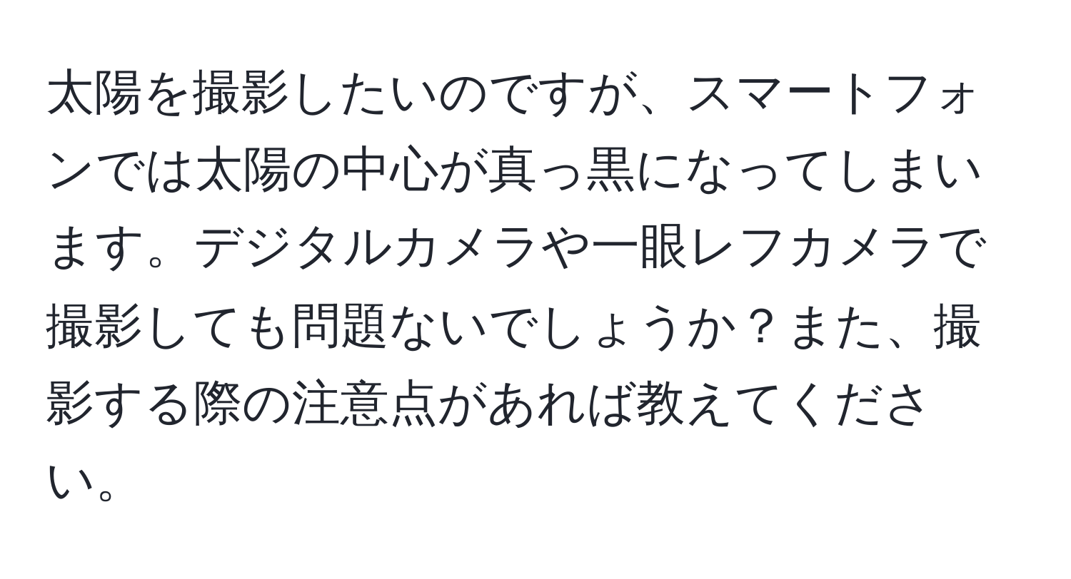 太陽を撮影したいのですが、スマートフォンでは太陽の中心が真っ黒になってしまいます。デジタルカメラや一眼レフカメラで撮影しても問題ないでしょうか？また、撮影する際の注意点があれば教えてください。