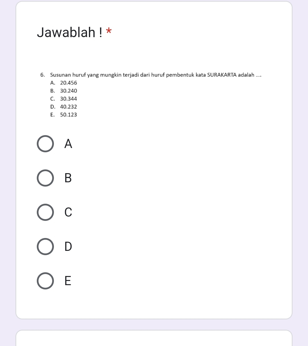 Jawablah ! *
6. Susunan huruf yang mungkin terjadi dari huruf pembentuk kata SURAKARTA adalah ....
A. 20.456
B. 30.240
C. 30.344
D. 40.232
E. 50.123
A
B
C
D
E