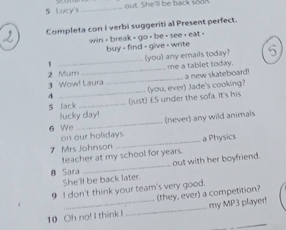 scoma 
out. She'll be back soon. 
5 Lucy's 
_ 
Completa con i verbi suggeriti al Present perfect. 
win , break , go , be , see , eat . 
buy - find - give - write 
_ 
(you) any emails today? 
1 
2 Mum _me a tablet today. 
_ 
3 Wow! Laura _a new skateboard! 
(you, ever) Jade's cooking? 
4 
5 Jack _(just) £5 under the sofa. It's his 
lucky day! 
6 We _(never) any wild animals 
on our holidays. 
7 Mrs Johnson _a Physics 
_ 
teacher at my school for years. 
out with her boyfriend. 
8 Sara 
She'll be back later. 
9 I don't think your team's very good. 
(they, ever) a competition? 
10 Oh no! I think I _my MP3 player!