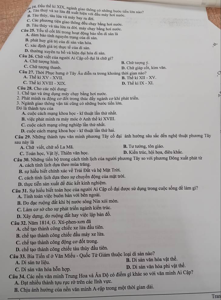 Đầu thể ki XIX, ngành giao thông có những bước tiến lớn nào?
A. Tàu thuỷ và xe lửa đã xuất hiện với đầu máy hơi nước.
B. Tàu thủy, tàu lửa và máy bay ra đời.
C. Các phương tiện giao thông đều chạy bằng hơi nước.
D. Tàu thủy và tàu lửa ra đời. máy chạy bằng hơi nước.
Câu 25. Yếu tố cốt lõi trong hoạt động bảo tồn di sản là
A. đảm bảo tính nguyên trạng của di sản.
B. phát huy giá trị của di sản văn hóa.
C. xác định giá trị thực tế của di sân.
D. thường xuyên tu bổ và hiện đại hóa di sản.
Câu 26. Chữ viết của người Ai Cập cổ đại là chữ gì?
A. Chữ tượng hình. B. Chữ tượng ý.
C. Chữ tượng thanh. D. Chữ giáp cổt, kim văn.
Câu 27. Thời Phục hưng ở Tây Âu diễn ra trong khoảng thời gian nào? C
A. Thế ki XV - XVII. B. Thế ki XII - XV.
C. Thế ki XVIII - XIX. D. Thế ki IX - XI.
Câu 28. Cho các nội dung:
1. Chế tạo và ứng dụng máy chạy bằng hơi nước.
2. Phát minh ra động cơ đốt trong thúc đầy ngành cơ khí phát triển.
3. Ngành giao thông vận tải cũng có những bước tiến lớn.
Đó là thành tựu của
A. cuộc cách mạng khoa học - kĩ thuật lần thứ nhất.
B. việc phát minh ra máy móc ở Anh thế kỉ XVIII.
C. cuộc cách mạng công nghiệp lần thứ nhất.
D. cuộc cách mạng khoa học - kĩ thuật lần thứ hai.
Câu 29. Những thành tựu văn minh phương Tây cổ đại ảnh hưởng sâu sắc đến nghệ thuật phương Tây
sau này là
A. Chữ viết, chữ số La Mã. B. Tư tưởng, tôn giáo.
C. Toán học, Vật lý, Thiên văn học. D. Kiến trúc, hội họa, điêu khắc.
Câu 30. Những tiến bộ trong cách tính lịch của người phương Tây so với phương Đông xuất phát từ
A. cách tính lịch dựa theo mùa trăng.
B. sự hiểu biết chính xác về Trái Đất và hệ Mặt Trời.
C. cách tính lịch dựa theo sự chuyển động của mặt trời.
D. thực tiễn sản xuất để đúc kết kinh nghiệm.
Câu 31. Sự hiểu biết toán học của người Ai Cập cổ đại được sử dụng trong cuộc sống đề làm gi?
A. Tính toán việc buôn bán với bên ngoài.
B. Đo đạc ruộng đất khi bị nước sông Nin xói mòn.
C. Làm cơ sở cho sự phát triển ngành kiến trúc.
D. Xây dựng, do ruộng đất hay việc lập bản đồ.
Câu 32. Năm 1814, G. Xti-phen-xơn đã
A. chế tạo thành công chiếc xe lửa đầu tiên.
B. chế tạo thành công chiếc đầu máy xe lửa.
C. chế tạo thành công động cơ đốt trong.
D. chế tạo thành công chiếc tàu thủy đầu tiên.
Câu 33. Bia Tiến sĩ ở Văn Miếu - Quốc Tử Giám thuộc loại di sản nào?
A. Di sản tư liệu. B. Di sản văn hóa vật thể.
C. Di sản văn hóa hỗn hợp. D. Di sản văn hóa phi vật thể.
Câu 34. Các nền văn minh Trung Hoa và Ấn Độ có điểm gì khác so với văn minh Ai Cập?
A. Đạt nhiều thành tựu rực rở trên các lĩnh vực.
B. Chịu ảnh hưởng của nền văn minh A-rập trong một thời gian dài.
Tran