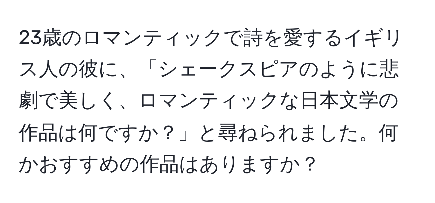 23歳のロマンティックで詩を愛するイギリス人の彼に、「シェークスピアのように悲劇で美しく、ロマンティックな日本文学の作品は何ですか？」と尋ねられました。何かおすすめの作品はありますか？