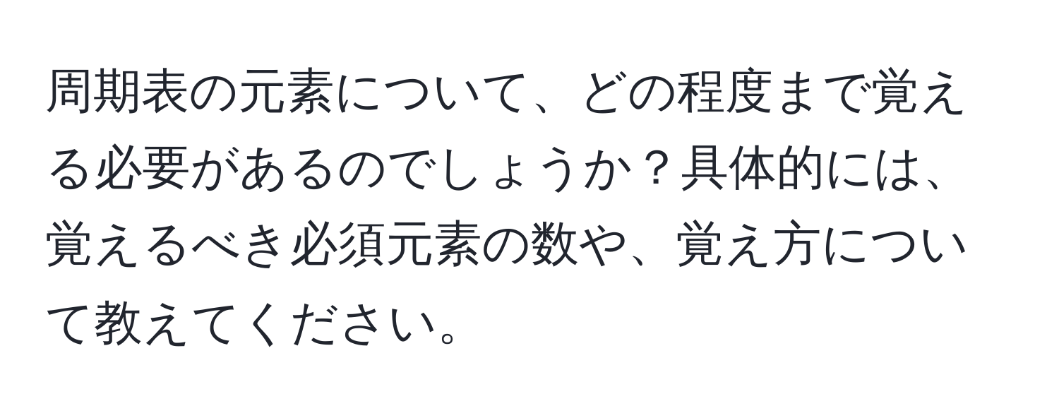 周期表の元素について、どの程度まで覚える必要があるのでしょうか？具体的には、覚えるべき必須元素の数や、覚え方について教えてください。