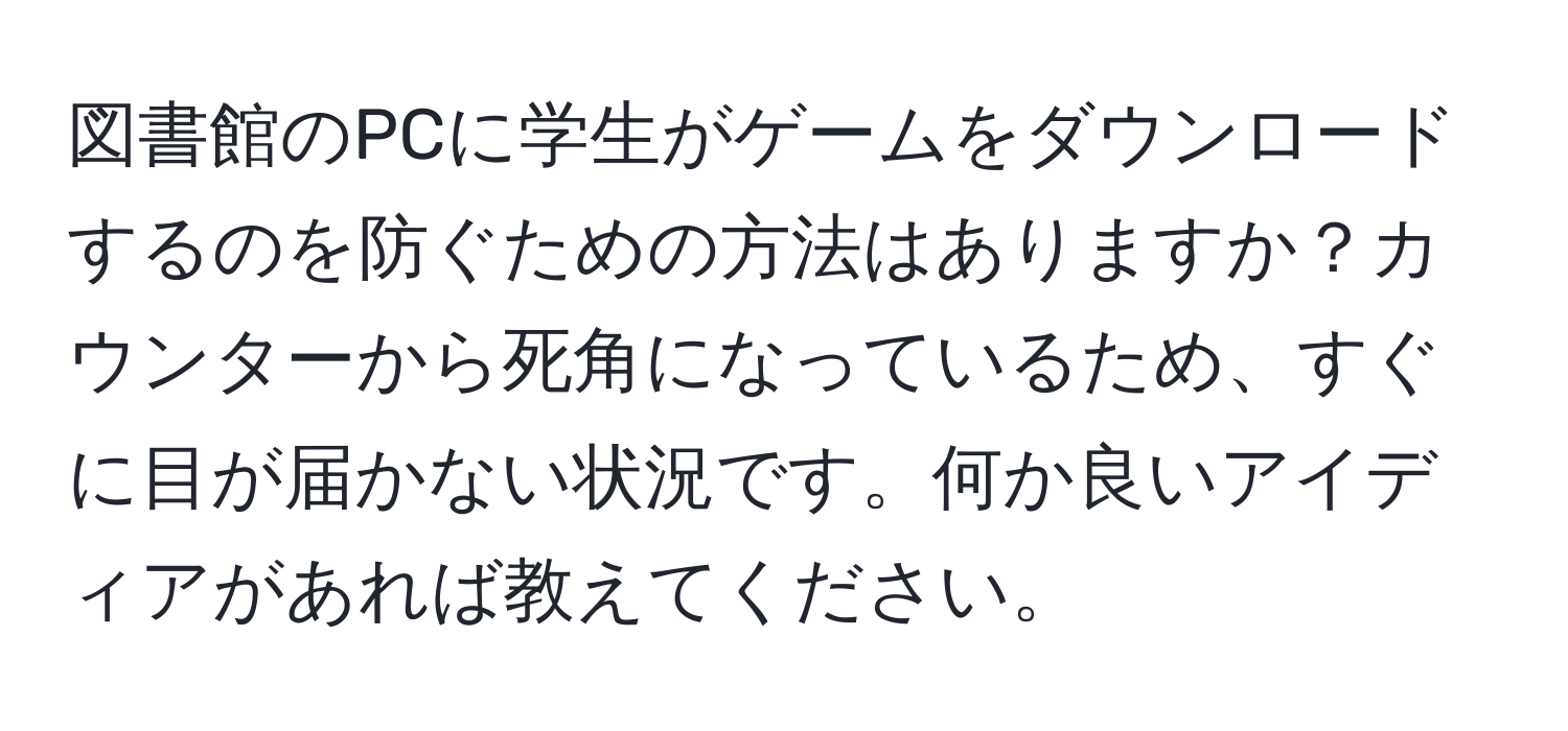 図書館のPCに学生がゲームをダウンロードするのを防ぐための方法はありますか？カウンターから死角になっているため、すぐに目が届かない状況です。何か良いアイディアがあれば教えてください。