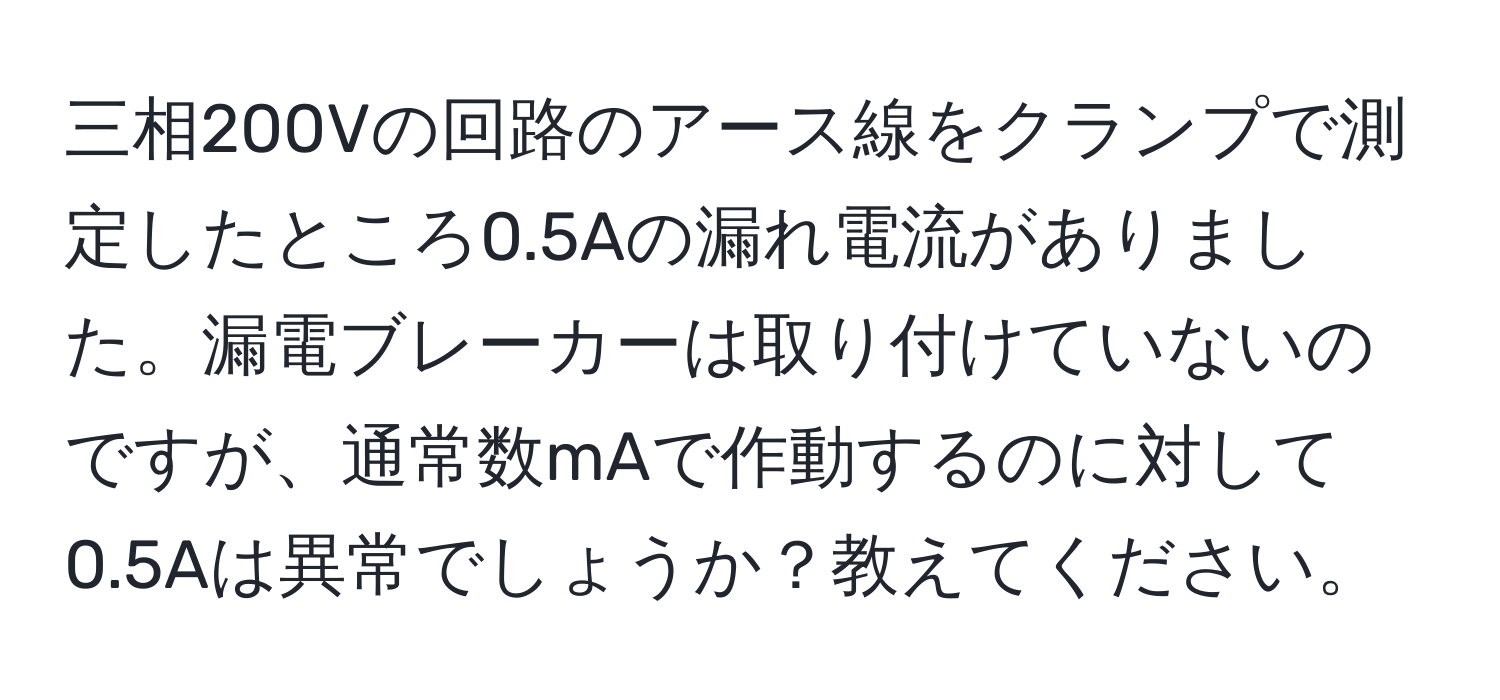 三相200Vの回路のアース線をクランプで測定したところ0.5Aの漏れ電流がありました。漏電ブレーカーは取り付けていないのですが、通常数mAで作動するのに対して0.5Aは異常でしょうか？教えてください。