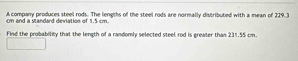 A company produces steel rods. The lengths of the steel rods are normally distributed with a mean of 229.3
cm and a standard deviation of 1.5 cm. 
Find the probability that the length of a randomly selected steel rod is greater than 231.55 cm.