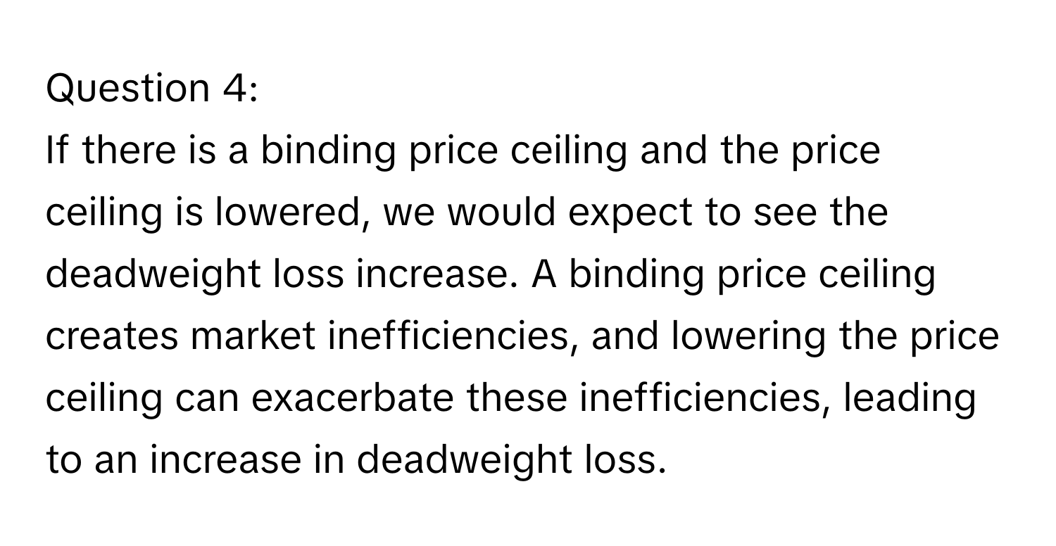 If there is a binding price ceiling and the price ceiling is lowered, we would expect to see the deadweight loss increase. A binding price ceiling creates market inefficiencies, and lowering the price ceiling can exacerbate these inefficiencies, leading to an increase in deadweight loss.