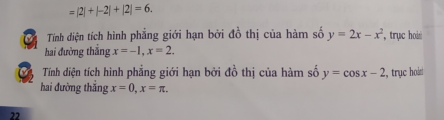 =|2|+|-2|+|2|=6. 
Tính diện tích hình phăng giới hạn bởi đồ thị của hàm số y=2x-x^2 , trục hoành 
hai đường thắng x=-1, x=2. 
2 Tính diện tích hình phăng giới hạn bởi đồ thị của hàm số y=cos x-2 , trục oành 
hai đường thắng x=0, x=π. 
22