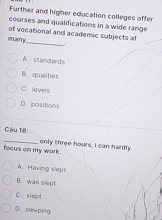 Further and higher education colleges offer
courses and qualifications in a wide range
_
of vocational and academic subjects at
many
。
A. standards
B. qualities
C. levels
D. positions
Câu 18:
_only three hours, I can hardly
focus cn my work.
A. Having slept
B. was slept
C. slept
D. sleeping