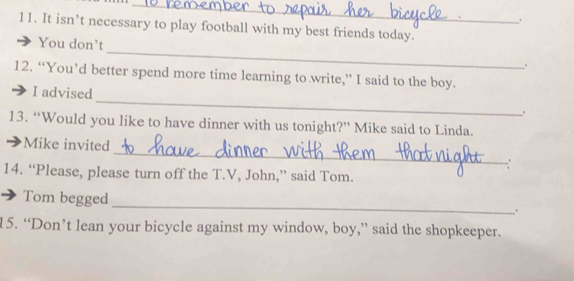 It isn’t necessary to play football with my best friends today.
_
You don’t
.
12. “You’d better spend more time learning to write,” I said to the boy.
_
I advised
13. “Would you like to have dinner with us tonight?” Mike said to Linda.
_
Mike invited
∴
14. “Please, please turn off the T.V, John,” said Tom.
_
: Tom begged
15. “Don’t lean your bicycle against my window, boy,” said the shopkeeper.