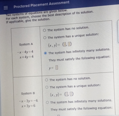 Proctored Placement Assessment
Two systems of equations are given below.
For each system, choose the best description of its solution.
If applicable, give the solution.
The system has no solution.
The system has a unique solution:
System A (x,y)=(□ ,□ )
-x-4y=4 The system has infinitely many solutions.
x+4y=4
They must satisfy the following equation:
y=□
The system has no solution.
The system has a unique solution:
System B (x,y)=(□ ,□ )
-x-3y=-6 The system has infinitely many solutions.
x+3y=6
They must satisfy the following equation: