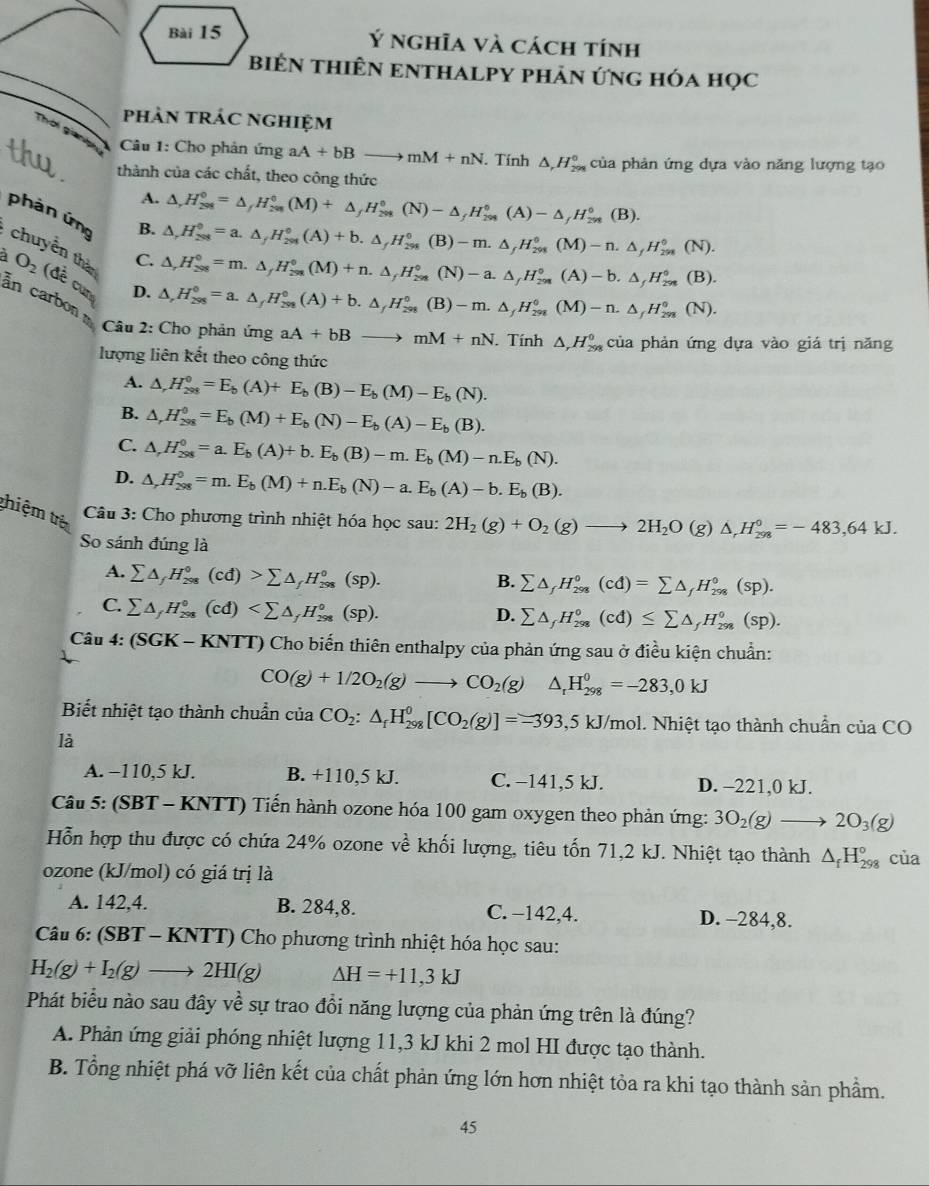 Ý nghĩa và cách tính
biêN tHIÊN ENTHALPY phản ứng hóa học
phảN tRÁC ngHIệm
Thời giang  Câu 1: Cho phản ứng aA+bBto mM+nN. Tính △ ,H_(299)^0 của phản ứng dựa vào năng lượng tạo
thành của các chất, theo công thức
A. △ ,H_(298)^0=△ ,H_(298)^0(M)+△ _fH_(298)^0(N)-△ _fH_(298)^0(A)-△ _fH_(298)^0(B).
B. △ ,H_(298)^0=a.△ ,H_(298)^0(A)+b.△ _fH_(298)^0(B)-m.△ _fH_(298)^0(M)-n.△ _fH_(298)^0(N).
phản ứng : chuyền than
C. △ ,H_(298)^0=m.△ _fH_(298)^0(M)+n.△ _fH_(298)°(N)-a.△ _fH_(298)^0°(A)-b.△ _fH_298(B).
a O_2 (đề cun D.
an carbon
△ ,H_(298)^0=a.△ ,H_(298)^0(A)+b.△ _fH_(298)^0(B)-m.△ _fH_(298)^0(M)-n.△ _fH_(298)^0(N).
Câu 2: Cho phản ứng aA+bBto mM+nN Tính △ ,H_(298)^0 của phản ứng dựa vào giá trị năng
lượng liên kết theo công thức
A. △ ,H_(298)^0=E_b(A)+E_b(B)-E_b(M)-E_b(N).
B. △ ,H_(298)^0=E_b(M)+E_b(N)-E_b(A)-E_b(B).
C. △ ,H_(298)^0=a.E_b(A)+b.E_b(B)-m.E_b(M)-n.E_b(N).
D. △ ,H_(298)^0=m.E_b(M)+n.E_b(N)-a.E_b(A)-b.E_b(B).
thiệm trê  Câu 3: Cho phương trình nhiệt hóa học sau: 2H_2(g)+O_2(g)to 2H_2O(g)△ _rH_(298)°=-483,64kJ.
So sánh đúng là
A. sumlimits △ _fH_(298)°(cd)>sumlimits △ _fH_(298)°(sp).
B. sumlimits △ _fH_(298)°(cd)=sumlimits △ _fH_(298)°(sp).
C. sumlimits △ _fH_(298)°(cd)
D. sumlimits △ _fH_(298)°(cd)≤ sumlimits △ _fH_(298)°(sp).
Câu 4: (SGK-KNTT) T) Cho biến thiên enthalpy của phản ứng sau ở điều kiện chuẩn:
CO(g)+1/2O_2(g)to CO_2(g) △ _rH_(298)^0=-283,0kJ
Biết nhiệt tạo thành chuẩn cia CO_2:△ _fH_(298)^0[CO_2(g)]=-393,5kJ/mol. Nhiệt tạo thành chuẩn của ( CO
là
A. −110,5 kJ. B. +110,5 kJ. C. −141,5 kJ. D. -221,0 kJ.
Câu 5: (SBT - KNTT) Tiến hành ozone hóa 100 gam oxygen theo phản ứng: 3O_2(g)to 2O_3(g)
Hỗn hợp thu được có chứa 24% ozone về khối lượng, tiêu tốn 71,2 kJ. Nhiệt tạo thành △ _fH_(298)° của
ozone (kJ/mol) có giá trị là
A. 142,4. B. 284,8. C. −142,4. D. -284,8.
Câu 6:(SBT-KNTT) Cho phương trình nhiệt hóa học sau:
H_2(g)+I_2(g)to 2HI(g) △ H=+11,3kJ
Phát biểu nào sau đây về sự trao đổi năng lượng của phản ứng trên là đúng?
A. Phản ứng giải phóng nhiệt lượng 11,3 kJ khi 2 mol HI được tạo thành.
B. Tổng nhiệt phá vỡ liên kết của chất phản ứng lớn hơn nhiệt tỏa ra khi tạo thành sản phầm.
45