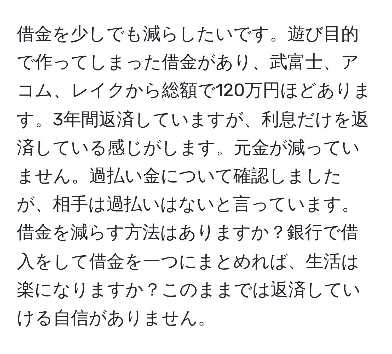 借金を少しでも減らしたいです。遊び目的で作ってしまった借金があり、武富士、アコム、レイクから総額で120万円ほどあります。3年間返済していますが、利息だけを返済している感じがします。元金が減っていません。過払い金について確認しましたが、相手は過払いはないと言っています。借金を減らす方法はありますか？銀行で借入をして借金を一つにまとめれば、生活は楽になりますか？このままでは返済していける自信がありません。