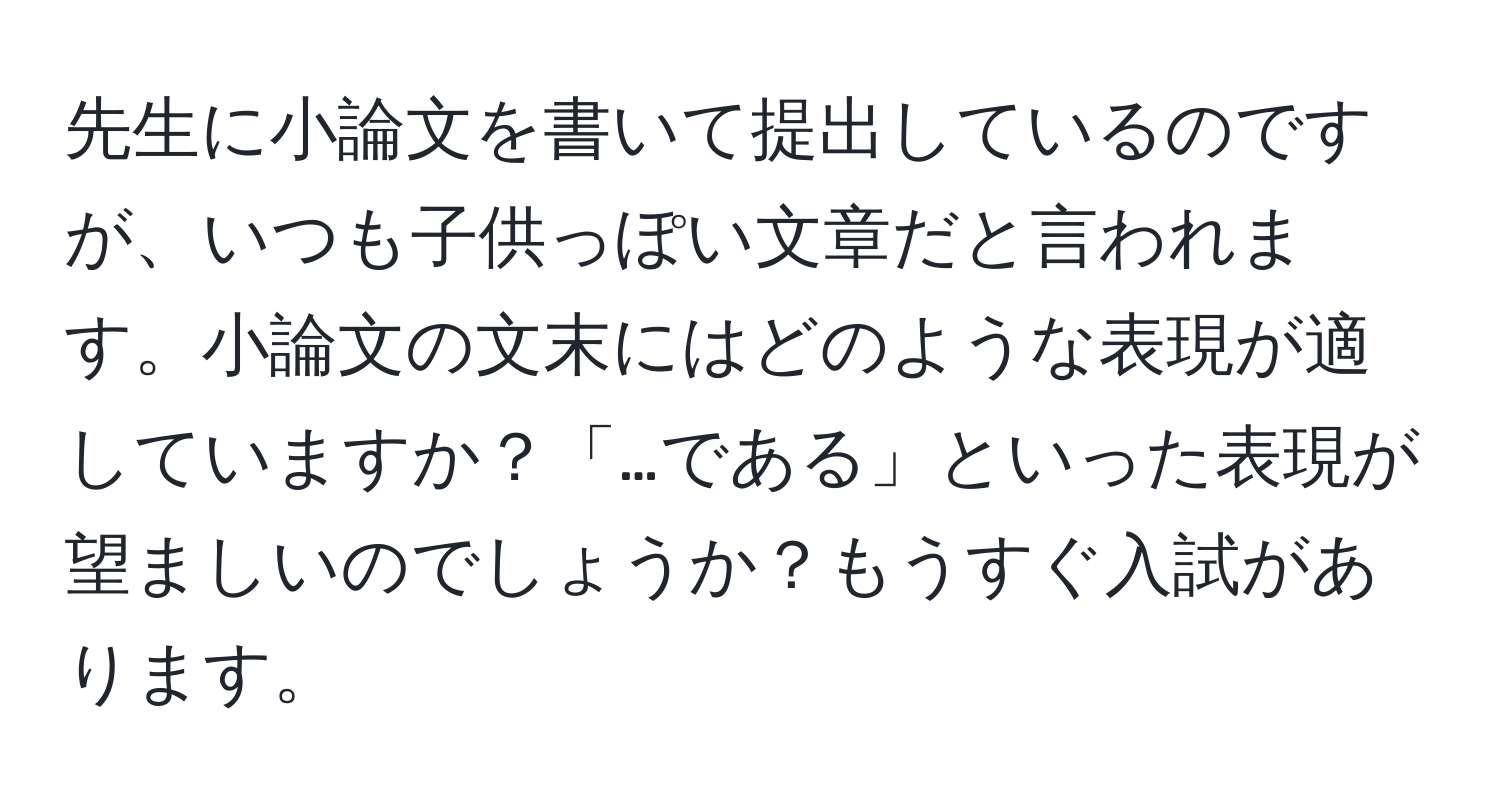 先生に小論文を書いて提出しているのですが、いつも子供っぽい文章だと言われます。小論文の文末にはどのような表現が適していますか？「…である」といった表現が望ましいのでしょうか？もうすぐ入試があります。