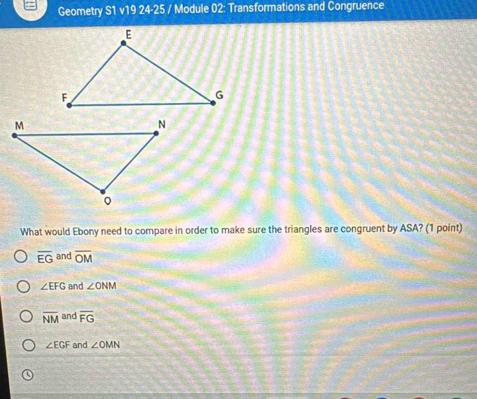 Geometry S1 v19 24-25 / Module 02: Transformations and Congruence
What would Ebony need to compare in order to make sure the triangles are congruent by ASA? (1 point)
overline EG and overline OM
∠ EFG and ∠ ONM
overline NM and overline FG
∠ EGF and ∠ OMN