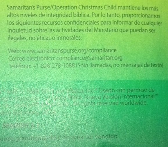 Samaritan’s Purse/Operation Christmas Child mantiene los más 
altos niveles de integridad bíblica. Por lo tanto, proporcionamos 
los siguientes recursos confidenciales para informar de cualquier 
inquietud sobre las actividades del Ministerio que puedan ser 
ilegales, no éticas o inmorales: 
Web: www.samaritanspurse.org/compliance 
Correo electrónico: compliance@samaritan.org 
Teléfono: +1-828-278-1088 (Sólo llamadas, no mensajes de texto) 
ér o por ública, ínc. º Usado con permiso de 
ona cabr a Nueva Versión Internacional'' 
ee m e w rights reserved worldwide. 
S0 e1 x 
uirse gratuitameetei no pará ses vendido.